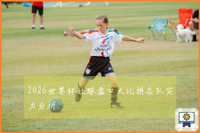 2026世界杯让球盘口大比拼各队实力分析